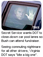 President Bush wanted to attend a fundraiser for Sen. George Allen (R-VA) and the Secret Service asked that all car pool lanes be shut-down.  DOT says ''NO!'' and Bush winds-up taking one of his 23 (YES, 23) helicopters.